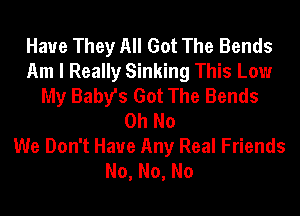 Haue They All Got The Bends
Am I Really Sinking This Low
My Baby's Got The Bends
Oh No

We Don't Have Any Real Friends
No,No,No