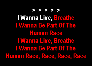 33333

I Wanna Live, Breathe
I Wanna Be Part Of The
Human Race
I Wanna Live, Breathe
I Wanna Be Part Of The

Human Race, Race, Race, Race