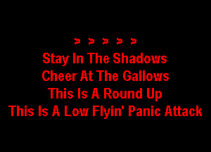 33333

Stay In The Shadows
Cheer At The Gallows

This Is A Round Up
This Is A Low Flyin' Panic Attack