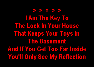 33333

I Am The Key To
The Look In Your House
That Keeps Your Toys In
The Basement
And If You Get Too Far Inside
You'll Only See My Reflection
