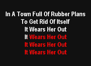 In A Town Full Of Rubber Plans
To Get Rid Of Itself
It Wears Her Out