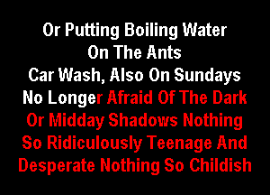 0r Putting Boiling Water
On The Ants
Car Wash, Also On Sundays
No Longer Afraid Of The Dark
0r Midday Shadows Nothing
So Ridiculously Teenage And
Desperate Nothing So Childish