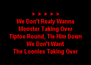 333332!

We Don't Realy Wanna
Monster Taking Over

Tiptoe Round, Tie Him Down
We Don't Want
The Loonies Taking Over