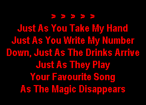 33333

Just As You Take My Hand
Just As You Write My Number
Down, Just As The Drinks Arrive
Just As They Play
Your Favourite Song
As The Magic Disappears