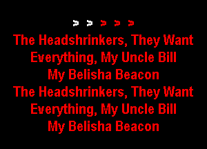 33333

The Headshrinkers, They Want
Everything, My Uncle Bill
My Belisha Beacon
The Headshrinkers, They Want
Everything, My Uncle Bill
My Belisha Beacon