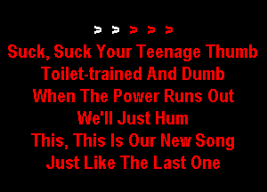 33333

Suck, Suck Your Teenage Thumb
Toilet-trained And Dumb
When The Power Runs Out
We'll Just Hum
This, This Is Our New Song
Just Like The Last One