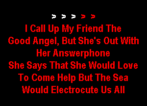 33333

I Call Up My Friend The
Good Angel, But She's Out With
Her Answerphone
She Says That She Would Love
To Come Help But The Sea
Would Electrocute Us All