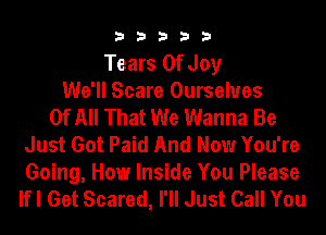 33333

Tears Of Joy
We'll Scare Ourselves
Of All That We Wanna Be
Just Got Paid And Now You're
Going, How Inside You Please
lfl Get Scared, I'll Just Call You