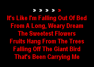 33333

It's Like I'm Falling Out Of Bed
From A Long, Weary Dream
The Sweetest Flowers
Fruits Hang From The Trees
Falling Off The Giant Bird
That's Been Carrying Me