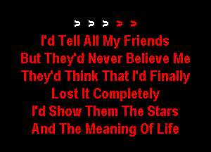 33333

I'd Tell All My Friends
But They'd Never Believe Me
They'd Think That I'd Finally

Lost It Completely
I'd Show Them The Stars
And The Meaning Of Life