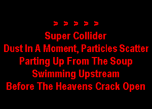 33333

Super Collider
Dust In A Moment, Palticles Scatter
Parting Up From The Soup
Swimming Upstream
Before The Heavens Crack Open