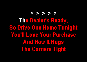333332!

The Dealers Ready,
So Drive One Home Tonight

You'll Love Your Purchase
And How It Hugs
The Corners Tight