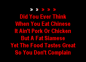 33333

Did You Ever Think
When You Eat Chinese
It Ain't Pork 0r Chicken
But A Fat Siamese
Yet The Food Tastes Great

So You Don't Complain l
