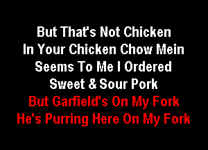 But That's Not Chicken
In Your Chicken Chow Mein
Seems To Me I Ordered
Sweet 8 Sour Pork
But Garfield's On My Fork
He's Purring Here On My Fork