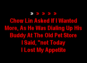 333332!

Chow Lin Asked Ifl Wanted
More, As He Was Dialing Up His

Buddy At The Old Pet Store
lSaid, not Today
I Lost My Appetite