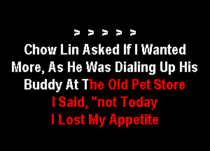333332!

Chow Lin Asked Ifl Wanted
More, As He Was Dialing Up His

Buddy At The Old Pet Store
lSaid, not Today
I Lost My Appetite