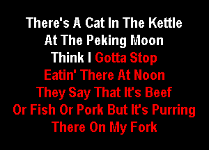 There's A Cat In The Kettle
At The Peking Moon
Think I Gotta Stop
Eatin' There At Noon
They Say That It's Beef
0r Fish 0r Pork But It's Purring
There On My Fork