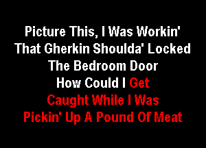 Picture This, I Was Workin'
That Gherkin Shoulda' Locked
The Bedroom Door
How Could I Get
Caught While I Was
Pickin' Up A Pound 0f Meat