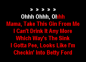33333

Ohhh Ohhh, Ohhh
Mama, Take This Gin From Me
I Can't Drink It Any More
Which Way's The Sink
I Gotta Pee, Looks Like I'm
Checkin' Into Betty Ford