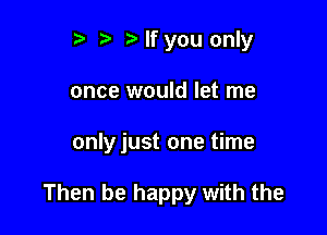 t' r If you only
once would let me

only just one time

Then be happy with the