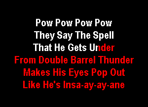 Pow Pow Pow Pow
They Say The Spell
That He Gets Under

From Double Barrel Thunder
Makes His Eyes Pop Out
Like He's Insa-ay-ay-ane