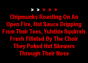33333

Chipmunks Roasting On An
Open Fire, Hot Sauce Dripping
From Their Toes, Yuletide Squirrels
Fresh Filleted By The Choir
They Poked Hot Skewers
Through Their Nose