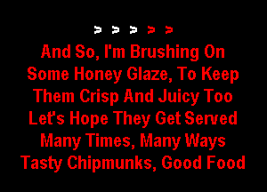 33333

And So, I'm Brushing On
Some Honey Glaze, To Keep
Them Crisp And Juicy Too
Let's Hope They Get Served
Many Times, Many Ways
Tasty Chipmunks, Good Food