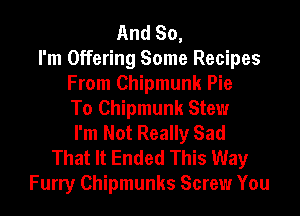 And So,
I'm Offering Some Recipes
From Chipmunk Pie
To Chipmunk Stew
I'm Not Really Sad
That It Ended This Way
Furry Chipmunks Screw You