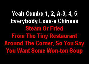 Yeah Combo 1, 2, 11-3, 4, 5
Everybody Loue-a Chinese
Steam 0r Fried
From The Tiny Restaurant
Around The Corner, So You Say
You Want Some Won-ton Soup