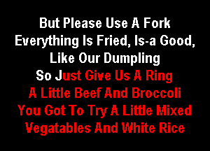 But Please Use A Fork
Everything Is Fried, ls-a Good,
Like Our Dumpling
So Just Give Us A Ring
A Little Beef And Broccoli
You Got To Try A Little Mixed
Uegatables And White Rice