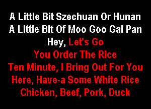 A Little Bit Szechuan 0r Hunan
A Little Bit Of Moo Goo Gai Pan
Hey, Let's Go
You Order The Rice
Ten Minute, I Bring Out For You
Here, Haue-a Some White Rice
Chicken, Beef, Pork, Duck