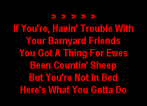 33333

If You're, Hauin' Trouble With
Your Barnyard Friends
You Got A Thing For Ewes
Been Countin' Sheep
But You're Not In Bed
Here's What You Gotta Do