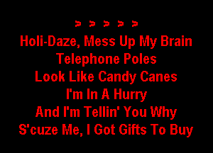 33333

Holi-Daze, Mess Up My Brain
Telephone Poles
Look Like Candy Canes
I'm In A Hurry
And I'm Tellin' You Why
S'cuze Me, I Got Gifts To Buy