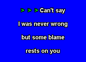 t' Can't say

I was never wrong

but some blame

rests on you