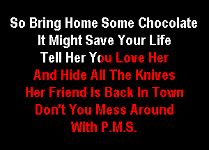 So Bring Home Some Chocolate
It Might Save Your Life
Tell Her You Love Her
And Hide All The Knives
Her Friend Is Back In Town
Don't You Mess Around
With P.M.S.