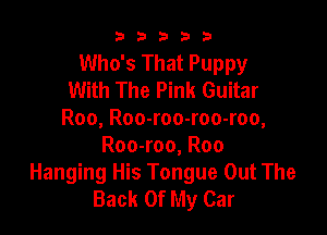b33321

Who's That Puppy
With The Pink Guitar

Roo, Roo-roo-roo-roo,
Roo-roo, Roo
Hanging His Tongue Out The
Back Of My Car