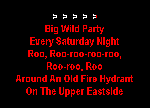 b b b 3 3
Big Wild Party
Every Saturday Night

Roo, Roo-roo-roo-roo,
Roo-roo, Roo
Around An Old Fire Hydrant
On The Upper Eastside