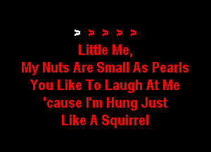 23333

Little Me,
My Nuts Are Small As Pearls

You Like To Laugh At Me
'cause I'm Hung Just
Like A Squirrel