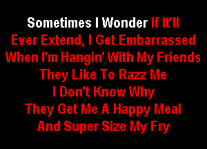 Sometimes I Wonder If It'll
Euer Extend, I Get Embarrassed
When I'm Hangin' With My Friends
They Like To Razz Me
I Don't Know Why
They Get Me A Happy Meal
And Super Size My Fry