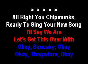 33333

All Right You Chipmunks,
Ready To Sing Your New Song
I'll Say We Are
Let's Get This Ouer With
Okay, Squeaky, Okay
Okay, Thagadore, Okay