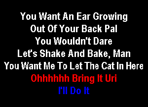 You Want An Ear Growing
Out Of Your Back Pal
You Wouldn't Dare
Let's Shake And Bake, Man
You Want Me To Let The Cat In Here
Ohhhhhh Bring It Uri
I'll Do It