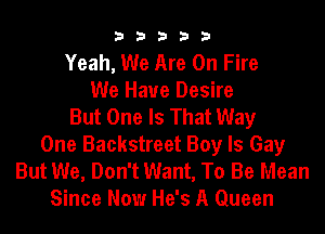 33333

Yeah, We Are On Fire
We Have Desire
But One Is That Way
One Backstreet Boy Is Gay
But We, Don't Want, To Be Mean
Since Now He's A Queen