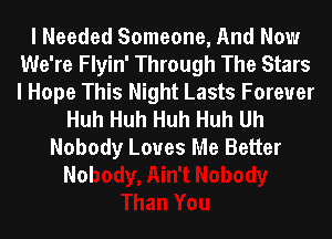 I Needed Someone, And Now
We're Flyin' Through The Stars
I Hope This Night Lasts Forever

Huh Huh Huh Huh Uh
Nobody Loves Me Better