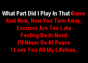 What Part Did I Play In That Game
And Now, Now You Turn Away,
Excuses Are Too Late
Feeling So In Need
I'll Never Be At Peace
I Love You All My Lifetime,