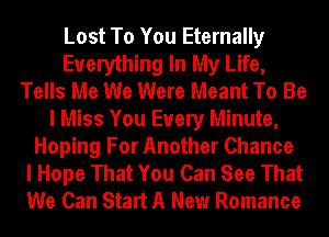 Lost To You Eternally
Everything In My Life,
Tells Me We Were Meant To Be
I Miss You Every Minute,
Hoping For Another Chance
I Hope That You Can See That
We Can Start A New Romance