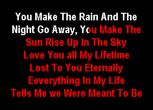 You Make The Rain And The
Night Go Away, You Make The
Sun Rise Up In The Sky
Love You all My Lifetime
Lost To You Eternally
Eeuerything In My Life
Tells Me we Were Meant To Be