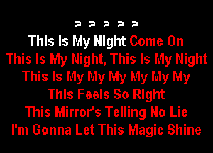 33333

This Is My Night Come On
This Is My Night, This Is My Night
This Is My My My My My My
This Feels So Right
This Mirrors Telling No Lie
I'm Gonna Let This Magic Shine