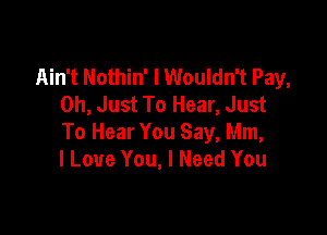 Ain't Nothin' I Wouldn't Pay,
0h, Just To Hear, Just

To Hear You Say, Mm,
I Love You, I Need You