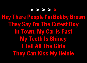 33333

Hey There People I'm Bobby Brown
They Say I'm The Cutest Boy
In Town, My Car ls Fast
My Teeth ls Shiney
I Tell All The Girls

They Can Kiss My Heinie