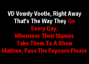 VD Howdy Vootie, Right Away
That's The Way They Go
Every Day,

Whenever Their Mamas
Take Them To A Show
Matinee, Pass The Popcorn Please